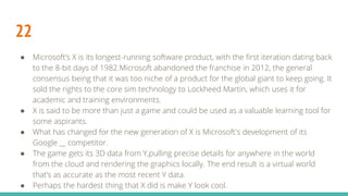 22
● Microsoft’s X is its longest-running software product, with the first iteration dating back
to the 8-bit days of 1982.Microsoft abandoned the franchise in 2012, the general
consensus being that it was too niche of a product for the global giant to keep going. It
sold the rights to the core sim technology to Lockheed Martin, which uses it for
academic and training environments.
● X is said to be more than just a game and could be used as a valuable learning tool for
some aspirants.
● What has changed for the new generation of X is Microsoft's development of its
Google __ competitor.
● The game gets its 3D data from Y,pulling precise details for anywhere in the world
from the cloud and rendering the graphics locally. The end result is a virtual world
that’s as accurate as the most recent Y data.
● Perhaps the hardest thing that X did is make Y look cool.
 