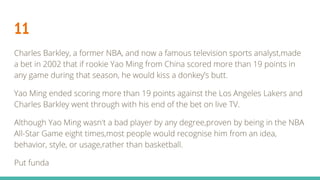 11
Charles Barkley, a former NBA, and now a famous television sports analyst,made
a bet in 2002 that if rookie Yao Ming from China scored more than 19 points in
any game during that season, he would kiss a donkey’s butt.
Yao Ming ended scoring more than 19 points against the Los Angeles Lakers and
Charles Barkley went through with his end of the bet on live TV.
Although Yao Ming wasn't a bad player by any degree,proven by being in the NBA
All-Star Game eight times,most people would recognise him from an idea,
behavior, style, or usage,rather than basketball.
Put funda
 