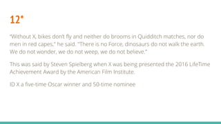 12*
“Without X, bikes don’t fly and neither do brooms in Quidditch matches, nor do
men in red capes," he said. "There is no Force, dinosaurs do not walk the earth.
We do not wonder, we do not weep, we do not believe.”
This was said by Steven Spielberg when X was being presented the 2016 LifeTime
Achievement Award by the American Film Institute.
ID X a five-time Oscar winner and 50-time nominee
 
