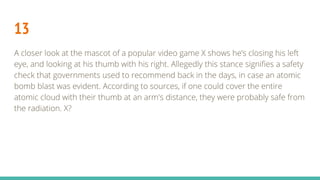 13
A closer look at the mascot of a popular video game X shows he’s closing his left
eye, and looking at his thumb with his right. Allegedly this stance signifies a safety
check that governments used to recommend back in the days, in case an atomic
bomb blast was evident. According to sources, if one could cover the entire
atomic cloud with their thumb at an arm's distance, they were probably safe from
the radiation. X?
 