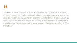 14
The Artist is a film released in 2011 that focuses on a transition in the film
industry during the 1930s, and how it affected even prominent actors of the
decade. The film takes inspiration from the real life stories of actors, such as
Gloria Swanson, who was one of the leading actresses in her era before the
transition, but failed to rise to the same amount of prominence after it. What
transition?
 