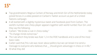 15*
● Top grandmasters Magnus Carlsen of Norway and Anish Giri of the Netherlands today
joined forces in a video posted on Carlsen's Twitter account as part of a United
Nations campaign.
● It all started with a slightly mysterious tweet and Facebook post from Carlsen. The
world's number-one chess player appears together with world number-four Giri, and
they say the following.
● Carlsen: "We broke a rule in chess today." Giri:
"To change minds tomorrow."
● The rule which they broke was Rule 1.2 in the FIDE handbook and is one of the most
basic rules
● Carlen said that,This rule was never about politics but we can break it to send a
message to everyone who believes that __ should grant advantage in chess or in life."
● ID what they did
 