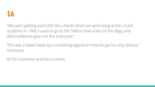 16
"We were getting paid USD 40 a month when we were living at the cricket
academy in 1990. I used to go to the TAB to have a bet on the dogs and
@ShaneWarne gave me the nickname”
This was a tweet made by a cricketing legend on how he got his very famous
nickname
ID the nickname and the cricketer
 