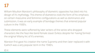 17
William Moulton Marston's philosophy of diametric opposites has bled into his
design of X's mythology. This theme of diametrics took the form of his emphasis
on certain masculine and feminine configurations as well as dominance and
submission, it was an early example of bondage themes that entered popular
culture in the 1930's.
These elements were softened by later writers of the series who dropped
characters like the Nazi-like bond female slaver Eviless despite her having formed
the original Villainy Inc of X's enemies.
Marston first gave his creation the name Suprema and then later replaced it with
X,which was a very popular term in the 1940's.
ID X
 