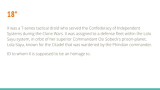 18*
X was a T-series tactical droid who served the Confederacy of Independent
Systems during the Clone Wars. X was assigned to a defense fleet within the Lola
Sayu system, in orbit of her superior Commandant Osi Sobeck's prison-planet,
Lola Sayu, known for the Citadel that was wardened by the Phindian commander.
ID to whom X is supposed to be an homage to.
 