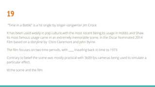 19
”Time in a Bottle" is a hit single by singer-songwriter Jim Croce.
It has been used widely in pop culture,with the most recent being,its usage in Hobbs and Shaw.
Its most famous usage came in an extremely memorable scene, in the Oscar Nominated 2014
Film based on a storyline by Chris Claremont and John Byrne.
The film focuses on two time periods, with ____ traveling back in time to 1973.
Contrary to belief the scene was mostly practical with 3600 fps cameras being used to simulate a
particular effect.
Id the scene and the film
 