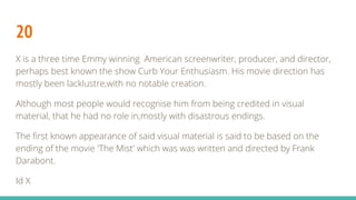 20
X is a three time Emmy winning American screenwriter, producer, and director,
perhaps best known the show Curb Your Enthusiasm. His movie direction has
mostly been lacklustre,with no notable creation.
Although most people would recognise him from being credited in visual
material, that he had no role in,mostly with disastrous endings.
The first known appearance of said visual material is said to be based on the
ending of the movie 'The Mist' which was was written and directed by Frank
Darabont.
Id X
 