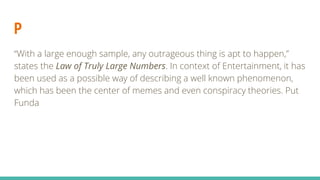 P
“With a large enough sample, any outrageous thing is apt to happen,”
states the Law of Truly Large Numbers. In context of Entertainment, it has
been used as a possible way of describing a well known phenomenon,
which has been the center of memes and even conspiracy theories. Put
Funda
 
