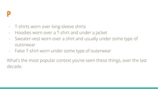 P
- T-shirts worn over long-sleeve shirts
- Hoodies worn over a T-shirt and under a jacket
- Sweater-vest worn over a shirt and usually under some type of
outerwear
- False T-shirt worn under some type of outerwear
What’s the most popular context you’ve seen these things, over the last
decade.
 
