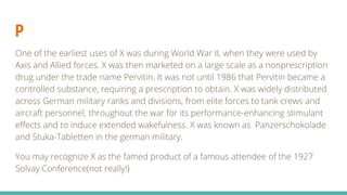 P
One of the earliest uses of X was during World War II, when they were used by
Axis and Allied forces. X was then marketed on a large scale as a nonprescription
drug under the trade name Pervitin. It was not until 1986 that Pervitin became a
controlled substance, requiring a prescription to obtain. X was widely distributed
across German military ranks and divisions, from elite forces to tank crews and
aircraft personnel, throughout the war for its performance-enhancing stimulant
effects and to induce extended wakefulness. X was known as Panzerschokolade
and Stuka-Tabletten in the german military.
You may recognize X as the famed product of a famous attendee of the 1927
Solvay Conference(not really!)
 