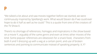 P
“We talked a lot about and saw movies together before we started, we were
continuously inspired by Spielberg’s work. What would Steven do if we could ever
hope to do it half as well as he could.” This is a quote from one of the creators of
the TV Show X.
There’s no shortage of references, homages and inspirations in the show based
on a movie Y, arguably of the same genre and even at times other movies of the
kind. Some popular references are obsession for a snack food, characters from
both X and Y dressing up with a wig at a certain point, and use of broken
sentences and pointing to communicate instead of speaking properly. X, Y?
 