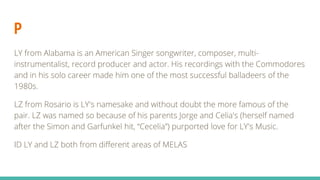 P
LY from Alabama is an American Singer songwriter, composer, multi-
instrumentalist, record producer and actor. His recordings with the Commodores
and in his solo career made him one of the most successful balladeers of the
1980s.
LZ from Rosario is LY's namesake and without doubt the more famous of the
pair. LZ was named so because of his parents Jorge and Celia's (herself named
after the Simon and Garfunkel hit, “Cecelia”) purported love for LY's Music.
ID LY and LZ both from different areas of MELAS
 