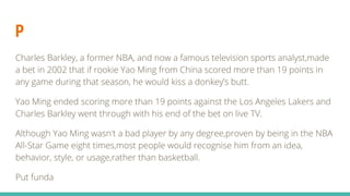 P
Charles Barkley, a former NBA, and now a famous television sports analyst,made
a bet in 2002 that if rookie Yao Ming from China scored more than 19 points in
any game during that season, he would kiss a donkey’s butt.
Yao Ming ended scoring more than 19 points against the Los Angeles Lakers and
Charles Barkley went through with his end of the bet on live TV.
Although Yao Ming wasn't a bad player by any degree,proven by being in the NBA
All-Star Game eight times,most people would recognise him from an idea,
behavior, style, or usage,rather than basketball.
Put funda
 