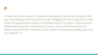 P
A closer look at the mascot of a popular video game X shows he’s closing his left
eye, and looking at his thumb with his right. Allegedly this stance signifies a safety
check that governments used to recommend back in the days, in case an atomic
bomb blast was evident. According to sources, if one could cover the entire
atomic cloud with their thumb at an arm's distance, they were probably safe from
the radiation. X?
 
