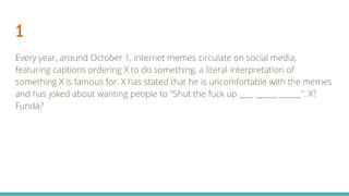 1
Every year, around October 1, internet memes circulate on social media,
featuring captions ordering X to do something, a literal interpretation of
something X is famous for. X has stated that he is uncomfortable with the memes
and has joked about wanting people to "Shut the fuck up ____ ______ ______". X?
Funda?
 
