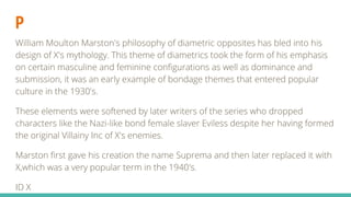P
William Moulton Marston's philosophy of diametric opposites has bled into his
design of X's mythology. This theme of diametrics took the form of his emphasis
on certain masculine and feminine configurations as well as dominance and
submission, it was an early example of bondage themes that entered popular
culture in the 1930's.
These elements were softened by later writers of the series who dropped
characters like the Nazi-like bond female slaver Eviless despite her having formed
the original Villainy Inc of X's enemies.
Marston first gave his creation the name Suprema and then later replaced it with
X,which was a very popular term in the 1940's.
ID X
 