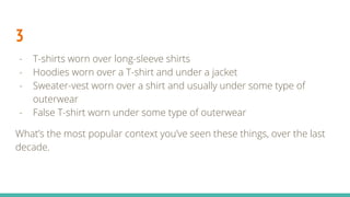 3
- T-shirts worn over long-sleeve shirts
- Hoodies worn over a T-shirt and under a jacket
- Sweater-vest worn over a shirt and usually under some type of
outerwear
- False T-shirt worn under some type of outerwear
What’s the most popular context you’ve seen these things, over the last
decade.
 