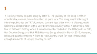 1
X is an incredibly popular song by artist Y. The journey of the song is rather
unorthodox, even at times described as pure luck. The song was first brought
into the public eye on TikTok, a video content app, after which it blew up, even
sparking a collaboration with a very prominent country artist. X achieved a rare
feat in Billboard history when it simultaneously charted on the Billboard Hot 100,
Hot Country Songs and Hot R&B/Hip-Hop Songs charts in March 2019.However,
Billboard quietly removed X from its Hot Country chart for "not [embracing]
enough elements of today's country music"
 