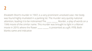 2
Elizabeth Short’s murder in 1947, is a very prominent unsolved case. Her body
was found highly mutilated in a parking lot. The murder very quickly national
attention, leading it to be nicknamed The _____ ______ Murder, a play of words on a
1946 movie of the similar name. This murder was brought to light in a Marvel
movie in 2019, where the flower _____ ______ is presented as a gift. FITB, Both
blanks same and indicative
 