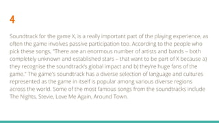 4
Soundtrack for the game X, is a really important part of the playing experience, as
often the game involves passive participation too. According to the people who
pick these songs, "There are an enormous number of artists and bands – both
completely unknown and established stars – that want to be part of X because a)
they recognise the soundtrack’s global impact and b) they’re huge fans of the
game." The game's soundtrack has a diverse selection of language and cultures
represented as the game in itself is popular among various diverse regions
across the world. Some of the most famous songs from the soundtracks include
The Nights, Stevie, Love Me Again, Around Town.
 