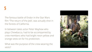 5
The famous battle of Endor in the Star Wars
film ‘'The return of the Jedi', was actually shot in
the forests of California.
In between takes actor Peter Mayhew who
plays Chewbacca, had to be accompanied by
crew members who had bright neon yellow and
orange vests on for his protection.
What was the purpose of the crew wearing the
vests?
 