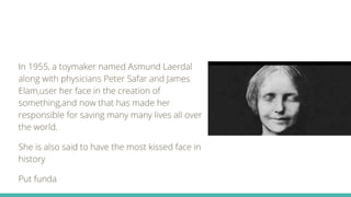 In 1955, a toymaker named Asmund Laerdal
along with physicians Peter Safar and James
Elam,user her face in the creation of
something,and now that has made her
responsible for saving many many lives all over
the world.
She is also said to have the most kissed face in
history
Put funda
 