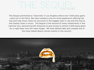 The Sequel premiered as 'Trap'trella' in Los Angeles where over 1,000 party goers
came out in full force. We have created a one of a kind experience offering hip-
hop and trap music lovers an exclusive to the biggest stars in rap and hip-hop to
the hottest cities in music.  The Sequel is the second of many installments in the
national tour, partnering with Amazura to give access to almost 4,000 party goers
for a night New York will never forget.  We have defied odds and created one of
the most talked about concert events in the country. 
T H E S T O R Y
The Sequel
 