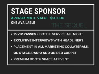 STAGE SPONSOR
APPROXIMATE VALUE: $50,000
15 VIP PASSES + BOTTLE SERVICE ALL NIGHT
EXCLUSIVE INTERVIEWS WITH HEADLINERS
PLACEMENT IN ALL MARKETING COLLATERALS,
ON STAGE, RADIO AND ON RED CARPET
PREMIUM BOOTH SPACE AT EVENT
ONE AVAILABLE
The Sequel
 
