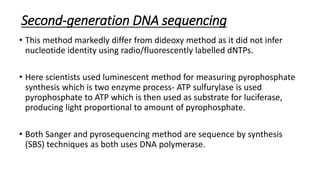 Second-generation DNA sequencing
• This method markedly differ from dideoxy method as it did not infer
nucleotide identity using radio/fluorescently labelled dNTPs.
• Here scientists used luminescent method for measuring pyrophosphate
synthesis which is two enzyme process- ATP sulfurylase is used
pyrophosphate to ATP which is then used as substrate for luciferase,
producing light proportional to amount of pyrophosphate.
• Both Sanger and pyrosequencing method are sequence by synthesis
(SBS) techniques as both uses DNA polymerase.
 