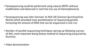 • Pyrosequencing could be performed using natural dNTPs without
modification and observed in real time (no use of electrophoresis)
• Pyrosequencing was later licensed to 454 Life Sciences (purchased by
Roche) which provided mass parallelization of sequencing greatly
increasing the amount of DNA that can be sequenced in one run.
• Number of parallel sequencing techniques sprung up following success
of 454, most important being Solexa method of sequencing (acquired by
Illumina)
• Video demonstration
 
