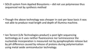• SOLiD system from Applied Biosystems – did not use polymerase thus
sequenced not by synthesis method
• Though the above technology was cheaper in cost per base basis it was
not able to produce read length and depth of Illumina machine.
• Ion Torrent (Life Technologies product) a post light sequencing
technology as it uses neither fluorescence nor luminescence the
nucleotide incorporation is measured not by pyrophosphate release but
by pH difference caused by release of protons during polymerisation
using metal oxide semiconductor technology.
 