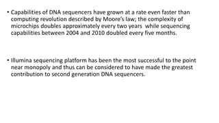 • Capabilities of DNA sequencers have grown at a rate even faster than
computing revolution described by Moore’s law; the complexity of
microchips doubles approximately every two years while sequencing
capabilities between 2004 and 2010 doubled every five months.
• Illumina sequencing platform has been the most successful to the point
near monopoly and thus can be considered to have made the greatest
contribution to second generation DNA sequencers.
 