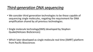 Third-generation DNA sequencing
• We consider third generation technologies to be those capable of
sequencing single molecules, negating the requirement for DNA
amplification shared by all previous technologies.
• Single molecule technology(SMS) developed by Stephen
Quake(Helicoes BioSciences)
• Which later developed as single molecule real time (SMRT) platform
from Pacific Biosciences
 