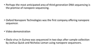 • Perhaps the most anticipated area of third generation DNA sequencing is
the promise of nanopore sequencing.
• Oxford Nanopore Technologies was the first company offering nanopore
sequencer.
• Video demonstration
• Ebola virus in Guinea was sequenced in two days after sample collection
by Joshua Quick and Nicholas Loman using nanopore sequencers.
 