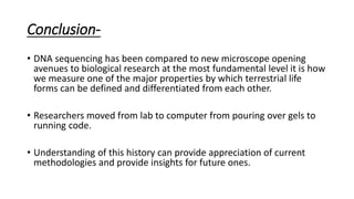 Conclusion-
• DNA sequencing has been compared to new microscope opening
avenues to biological research at the most fundamental level it is how
we measure one of the major properties by which terrestrial life
forms can be defined and differentiated from each other.
• Researchers moved from lab to computer from pouring over gels to
running code.
• Understanding of this history can provide appreciation of current
methodologies and provide insights for future ones.
 
