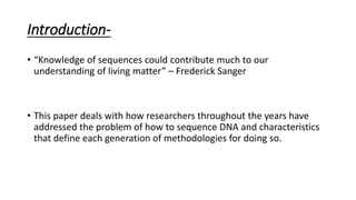 Introduction-
• “Knowledge of sequences could contribute much to our
understanding of living matter” – Frederick Sanger
• This paper deals with how researchers throughout the years have
addressed the problem of how to sequence DNA and characteristics
that define each generation of methodologies for doing so.
 