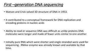First –generation DNA sequencing
• Watson and Crick solved 3D structure of DNA in 1953.
• It contributed to a conceptual framework for DNA replication and
encoding proteins in nucleic acids
• Ability to read or sequence DNA was difficult as unlike proteins DNA
molecules were longer and made of fewer units similar to one another
• Initially pure RNA which were shorter and single stranded were used for
sequencing . RNAse enzyme was already known and available by that
time.
 