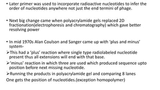 • Later primer was used to incorporate radioactive nucleotides to infer the
order of nucleotides anywhere not just the end termini of phage.
• Next big change came when polyacrylamide gels replaced 2D
fractionation(electrophoresis and chromatography) which gave better
resolving power
• In mid 1970s Alan Coulson and Sanger came up with ‘plus and minus’
system-
This had a ‘plus’ reaction where single type radiolabeled nucleotide
present thus all extensions will end with that base.
‘minus’ reaction in which three are used which produced sequence upto
position before next missing nucleotide.
Running the products in polyacrylamide gel and comparing 8 lanes
One gets the position of nucleotides.(exception homopolymer)
 