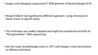 • Sanger and colleagues sequenced 1st DNA genome of bacteriophage X174.
• Maxam Gilbert had significantly different approach- using chemicals to
break chains at specific bases.
• This technique was widely adopted and might be considered real birth of
“first generation” DNA sequencing.
• But the major breakthrough came in 1977 with Sangers chain termination
or dideoxy technique.
 