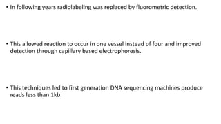 • In following years radiolabeling was replaced by fluorometric detection.
• This allowed reaction to occur in one vessel instead of four and improved
detection through capillary based electrophoresis.
• This techniques led to first generation DNA sequencing machines produce
reads less than 1kb.
 