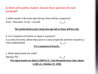 B. Work with another student. Answer these questions for each
paragraph.
a. What words in the main idea tell you there will be a sequence?
From - they were- to me - I arrived (___)
tell us there will be a list.The words history and a long time ago
b. Is it a sequence of events or steps in a process?
Is a series of events, where they were in a very simple life and then moved to a
more sophisticated. (___)
It's a sequence of events .
c. What signal words are used?
Opinion-The (___)
The signal words are about 3,500 B.C.E., Two thousand years later, about
1,100 c.E., October 27, 1492.
 