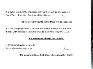 2. a. What words in the main idea tell you there will be a sequence ?
First - Then - Try - Use - Continue - Rise – During (___)
The words learn how to tell us there will be sequence.
b. Is this paragraph about a sequence of events or steps in a process?
It deals with a series of scientific steps to learn how to swim. (___)
It's a sequence of steps in a process.
c. What signal words are used ?
Vector-direction-Length-the (___)
The signal words are first, then, when, as, while, finally.
 