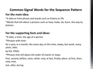 Common Signal Words for the Sequence Pattern
For the main idea:
*A date or time phrase and words such as history or life
*Words that tell about a process such as how, make, do, learn, the way to,
process
For the supporting facts and ideas:
*A date, a time, the age of a person
*Phrases with time:
for a year, in a month, the same day, at this time, today, last week, many
years, later,
by the 1950s.
*Phrases that tell about the order of events or steps:
first, second, before, soon, while, now, at last, finally, when, at first, then,
now, next,
last, after, during
 
