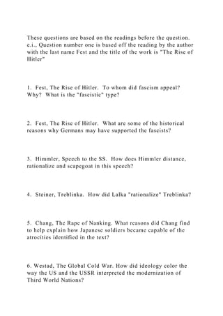 These questions are based on the readings before the question.
e.i., Question number one is based off the reading by the author
with the last name Fest and the title of the work is "The Rise of
Hitler"
1. Fest, The Rise of Hitler. To whom did fascism appeal?
Why? What is the "fascistic" type?
2. Fest, The Rise of Hitler. What are some of the historical
reasons why Germans may have supported the fascists?
3. Himmler, Speech to the SS. How does Himmler distance,
rationalize and scapegoat in this speech?
4. Steiner, Treblinka. How did Lalka "rationalize" Treblinka?
5. Chang, The Rape of Nanking. What reasons did Chang find
to help explain how Japanese soldiers became capable of the
atrocities identified in the text?
6. Westad, The Global Cold War. How did ideology color the
way the US and the USSR interpreted the modernization of
Third World Nations?
 