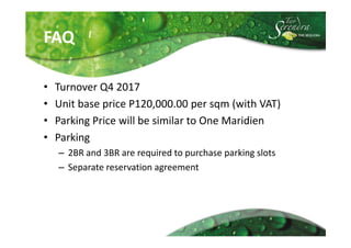 FAQ

•   Turnover Q4 2017
•   Unit base price P120,000.00 per sqm (with VAT)
•   Parking Price will be similar to One Maridien
•   Parking
    – 2BR and 3BR are required to purchase parking slots
    – Separate reservation agreement
 