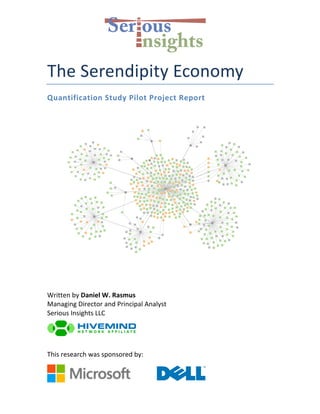   	
  
The	
  Serendipity	
  Economy	
  
Quantification	
  Study	
  Pilot	
  Project	
  Report	
  
	
  
	
  
Written	
  by	
  Daniel	
  W.	
  Rasmus	
  
Managing	
  Director	
  and	
  Principal	
  Analyst	
  
Serious	
  Insights	
  LLC	
  
	
  
This	
  research	
  was	
  sponsored	
  by:	
  
	
  
 