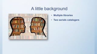 A little background
• Multiple libraries
• Two serials catalogers
 