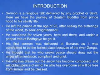 INTRODUCTION
• Sermon is a religious talk delivered by any prophet or Saint.
Here we have the journey of Goutam Buddha from prince
hood to his saintly life.
• He left the palace at the age of 25, after seeing the sufferings
of the world, to seek enlightenment.
• He wandered for seven years, here and there, and under a
peepal tree at Bodhgaya he got it.
• His first sermon was delivered at Benaras as it was
considered to be the holiest place because of the river Ganga.
• He thought that he who seeks peace should draw out the
arrow of lamentation, complaint and grief.
• He who has drawn out the arrow has become composed, and
will obtain peace of mind; he who has overcome all will be free
from sorrow and be blessed.
 