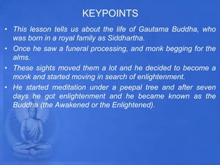 KEYPOINTS
• This lesson tells us about the life of Gautama Buddha, who
was born in a royal family as Siddhartha.
• Once he saw a funeral processing, and monk begging for the
alms.
• These sights moved them a lot and he decided to become a
monk and started moving in search of enlightenment.
• He started meditation under a peepal tree and after seven
days he got enlightenment and he became known as the
Buddha (the Awakened or the Enlightened).
 
