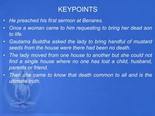 KEYPOINTS
• He preached his first sermon at Benares.
• Once a woman came to him requesting to bring her dead son
to life.
• Gautama Buddha asked the lady to bring handful of mustard
seeds from the house were there had been no death.
• The lady moved from one house to another but she could not
find a single house where no one has lost a child, husband,
parents or friend.
• Then she came to know that death common to all and is the
ultimate truth.
 